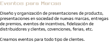 Eventos para Marcas Diseño y organización de presentaciones de producto, presentaciones en sociedad de nuevas marcas, entregas de premios, eventos de incentivos, fidelización de distribuidores y clientes, covenciones, ferias, etc. Creamos eventos para todo tipo de clientes.
