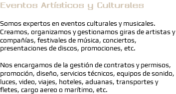 Eventos Artísticos y Culturales Somos expertos en eventos culturales y musicales. Creamos, organizamos y gestionamos giras de artistas y compañías, festivales de música, conciertos, presentaciones de discos, promociones, etc. Nos encargamos de la gestión de contratos y permisos, promoción, diseño, servicios técnicos, equipos de sonido, luces, video, viajes, hoteles, aduanas, transportes y fletes, cargo aereo o marítimo, etc.