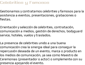 Celebrities y Famosos Gestionamos y contratamos celebrities y famosos para la asistencia a eventos, presentaciones, grabaciones o fiestas. Orientación y selección de celebrities, contratación, comunicación a medios, gestión de derechos, bodyguard service, hoteles, vuelos y traslados. La presencia de celebrities unido a una buena comunicación crea la sinergia ideal para conseguir la repercusión deseada de un evento, marca o producto en los medios de comunicación, ya sea como Maestro de Ceremonias (presentador o actor) o simplemente con su presencia apoyando el evento.