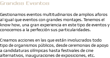 Grandes Eventos Gestionamos eventos multitudinarios de amplios aforos al igual que eventos con grandes montajes. Tenemos el know how, una gran experiencia en este tipo de eventos y conocemos a la perfección sus particularidades. Creamos acciones en las que están involucrados todo tipo de organismos públicos, desde ceremonias de apoyo a candidaturas olímpicas hasta festivales de cine alternativos, inauguraciones de exposiciones, etc.