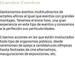 Grandes Eventos Gestionamos eventos multitudinarios de amplios aforos al igual que eventos con grandes montajes. Tenemos el know how, una gran experiencia en este tipo de eventos y conocemos a la perfección sus particularidades. Creamos acciones en las que están involucrados todo tipo de organismos públicos, desde ceremonias de apoyo a candidaturas olímpicas hasta festivales de cine alternativos, inauguraciones de exposiciones, etc.
