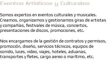 Eventos Artísticos y Culturales Somos expertos en eventos culturales y musicales. Creamos, organizamos y gestionamos giras de artistas y compañías, festivales de música, conciertos, presentaciones de discos, promociones, etc. Nos encargamos de la gestión de contratos y permisos, promoción, diseño, servicios técnicos, equipos de sonido, luces, video, viajes, hoteles, aduanas, transportes y fletes, cargo aereo o marítimo, etc.