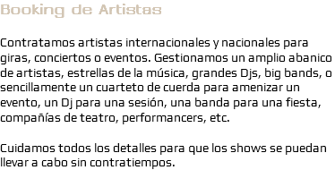 Booking de Artistas Contratamos artistas internacionales y nacionales para giras, conciertos o eventos. Gestionamos un amplio abanico de artistas, estrellas de la música, grandes Djs, big bands, o sencillamente un cuarteto de cuerda para amenizar un evento, un Dj para una sesión, una banda para una fiesta, compañías de teatro, performancers, etc. Cuidamos todos los detalles para que los shows se puedan llevar a cabo sin contratiempos.