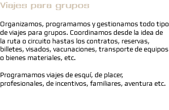 Viajes para grupos Organizamos, programamos y gestionamos todo tipo de viajes para grupos. Coordinamos desde la idea de la ruta o circuito hastas los contratos, reservas, billetes, visados, vacunaciones, transporte de equipos o bienes materiales, etc. Programamos viajes de esquí, de placer, profesionales, de incentivos, familiares, aventura etc.