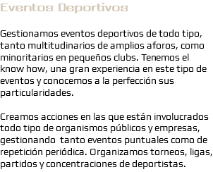 Eventos Deportivos Gestionamos eventos deportivos de todo tipo, tanto multitudinarios de amplios aforos, como minoritarios en pequeños clubs. Tenemos el know how, una gran experiencia en este tipo de eventos y conocemos a la perfección sus particularidades. Creamos acciones en las que están involucrados todo tipo de organismos públicos y empresas, gestionando tanto eventos puntuales como de repetición periódica. Organizamos torneos, ligas, partidos y concentraciones de deportistas.
