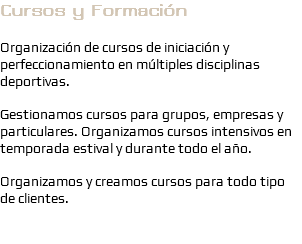 Cursos y Formación Organización de cursos de iniciación y perfeccionamiento en múltiples disciplinas deportivas. Gestionamos cursos para grupos, empresas y particulares. Organizamos cursos intensivos en temporada estival y durante todo el año. Organizamos y creamos cursos para todo tipo de clientes.
