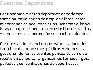 Eventos Deportivos Gestionamos eventos deportivos de todo tipo, tanto multitudinarios de amplios aforos, como minoritarios en pequeños clubs. Tenemos el know how, una gran experiencia en este tipo de eventos y conocemos a la perfección sus particularidades. Creamos acciones en las que están involucrados todo tipo de organismos públicos y empresas, gestionando tanto eventos puntuales como de repetición periódica. Organizamos torneos, ligas, partidos y concentraciones de deportistas.