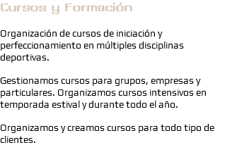 Cursos y Formación Organización de cursos de iniciación y perfeccionamiento en múltiples disciplinas deportivas. Gestionamos cursos para grupos, empresas y particulares. Organizamos cursos intensivos en temporada estival y durante todo el año. Organizamos y creamos cursos para todo tipo de clientes.