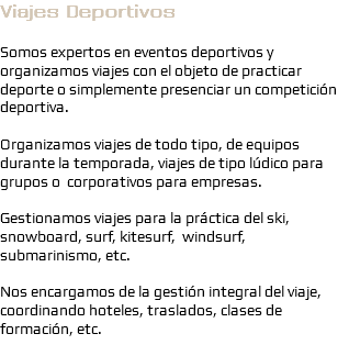 Viajes Deportivos Somos expertos en eventos deportivos y organizamos viajes con el objeto de practicar deporte o simplemente presenciar un competición deportiva. Organizamos viajes de todo tipo, de equipos durante la temporada, viajes de tipo lúdico para grupos o corporativos para empresas. Gestionamos viajes para la práctica del ski, snowboard, surf, kitesurf, windsurf, submarinismo, etc. Nos encargamos de la gestión integral del viaje, coordinando hoteles, traslados, clases de formación, etc.

